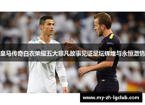 皇马传奇白衣荣耀五大非凡故事见证足坛辉煌与永恒激情 皇马传奇白衣荣耀五大非凡故事见证足坛辉煌与永恒激情