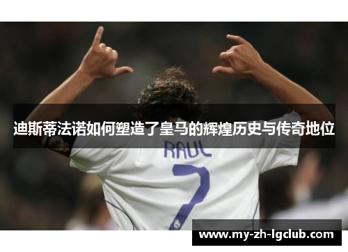 迪斯蒂法诺如何塑造了皇马的辉煌历史与传奇地位