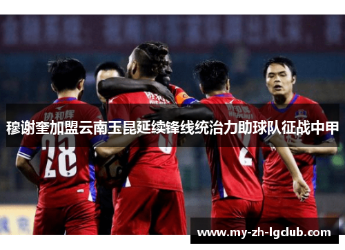 穆谢奎加盟云南玉昆延续锋线统治力助球队征战中甲